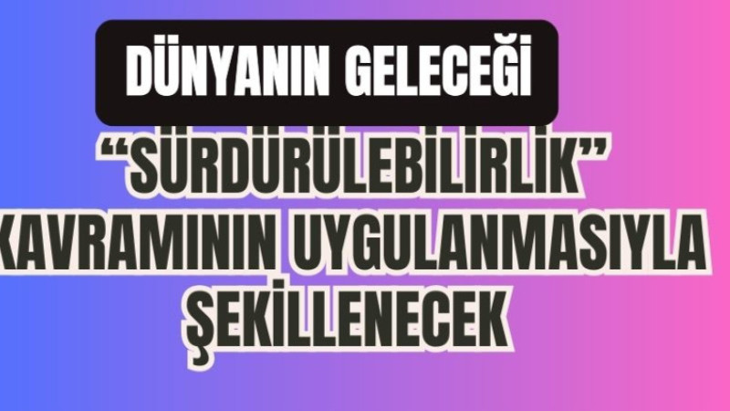 DÜNYANIN GELECEĞİ “SÜRDÜRÜLEBİLİRLİK” KAVRAMININ UYGULANMASIYLA ŞEKİLLENECEK